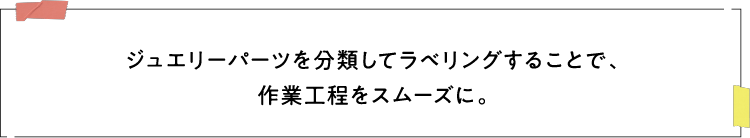 ジュエリーパーツを分類してラベリングすることで、作業工程をスムーズに。