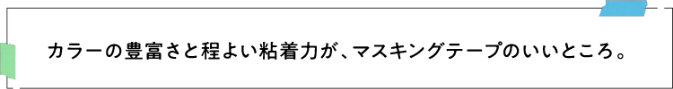 カラーの豊富さと程よい粘着力が、マスキングテープのいいところ。