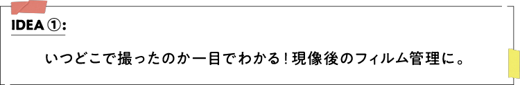 IDEA ①：いつどこで撮ったのか一目でわかる！現像後のフィルム管理に。