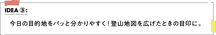 IDEA ③：今日の目的地をパッと分かりやすく！登山地図を広げたときの目印に。