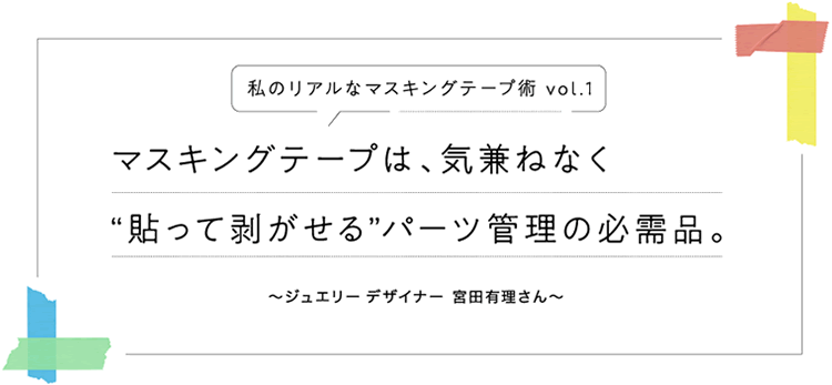 私のリアルなマスキングテープ術 vol.1　マスキングテープは、気兼ねなく“貼って剥がせる”パーツ管理の必需品。〜ジュエリーデザイナー 宮田有理さん〜