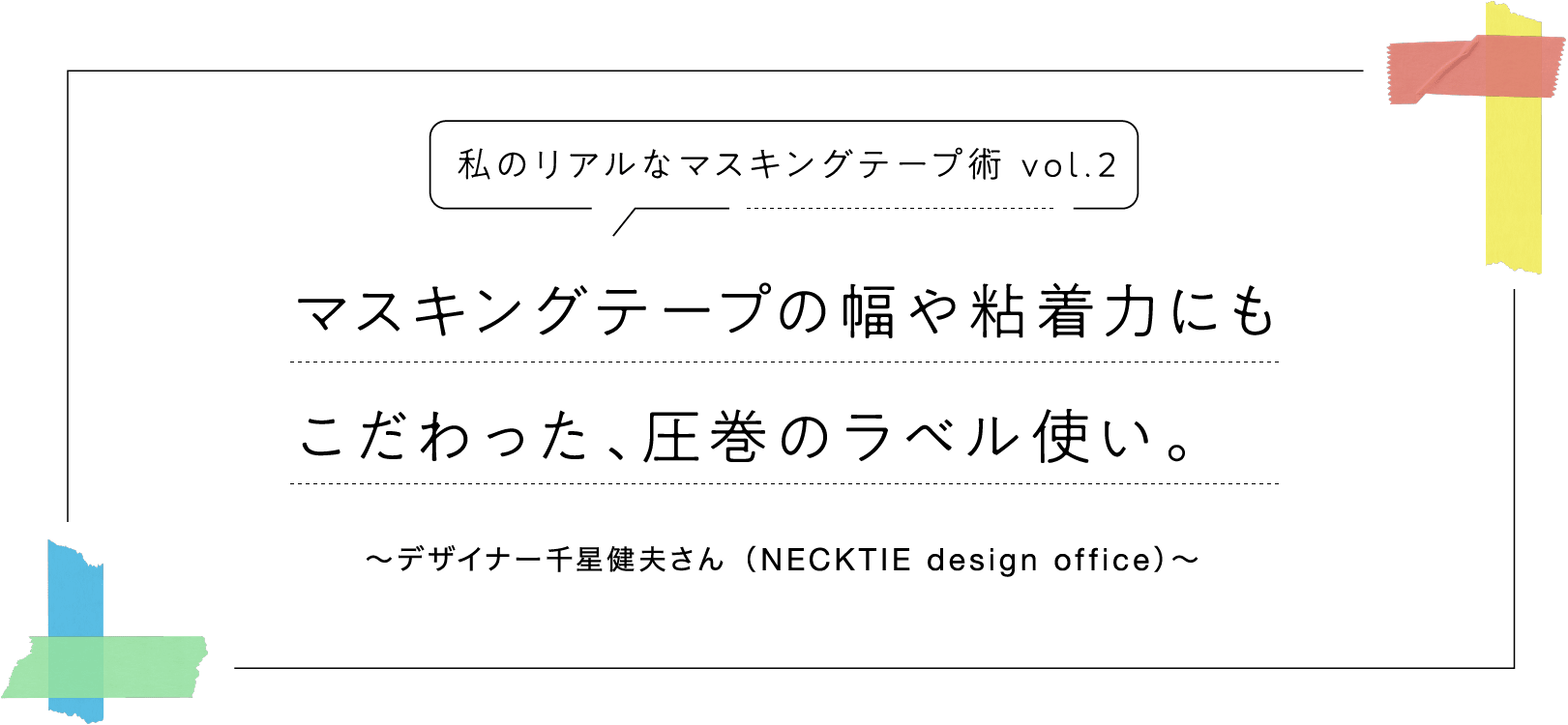 私のリアルなマスキングテープ術 vol.2　マスキングテープの幅や粘着力にもこだわった、圧巻のラベル使い。〜デザイナー千星健夫さん（NECKTIE design office）〜